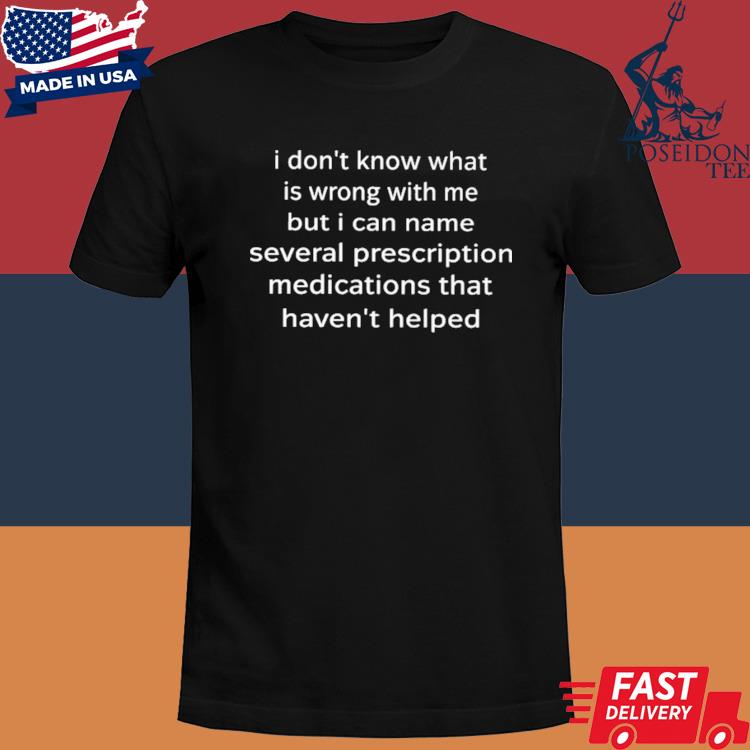 I don't know what is wrong with me but I can name several prescription medications that haven't helped shirt