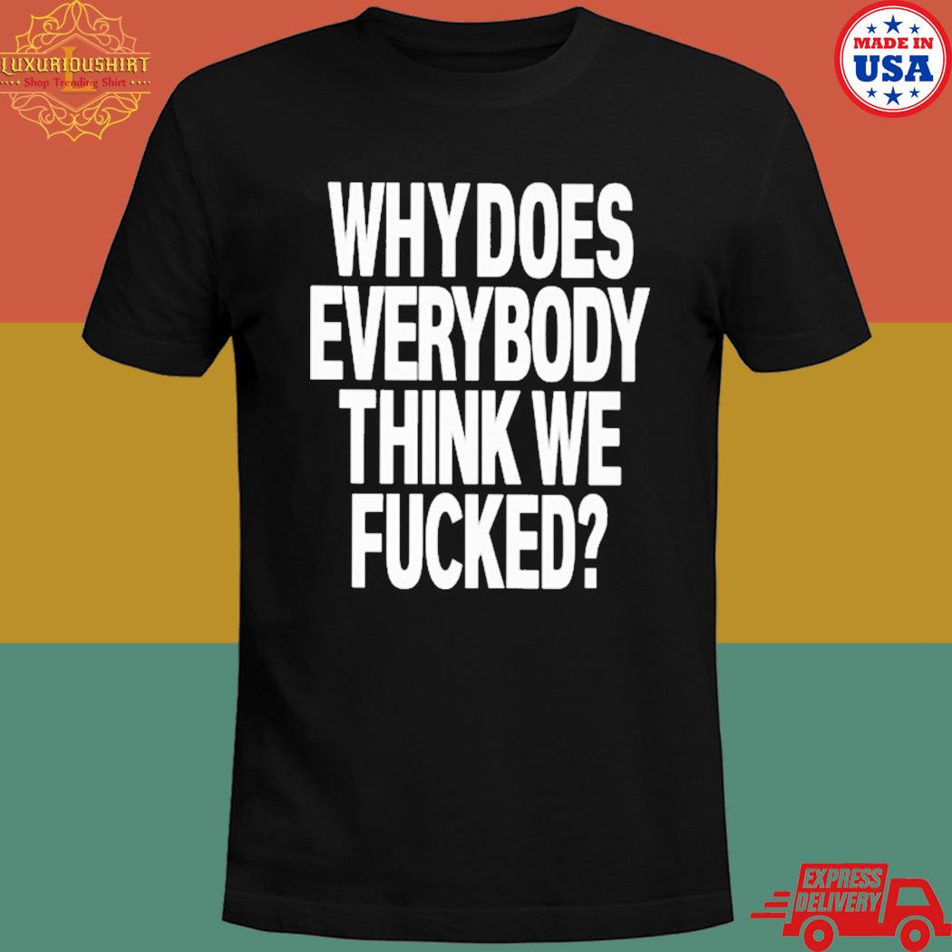 Official Why does everybody think we fucked T-shirt